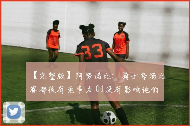 【完整版】阿努诺比：骑士每场比赛都很有竞争力 G1没有影响他们