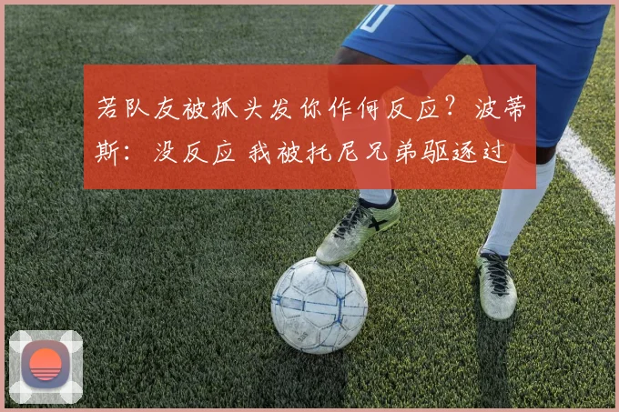 若队友被抓头发你作何反应？波蒂斯：没反应 我被托尼兄弟驱逐过