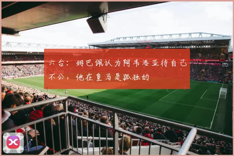 六台：姆巴佩认为阿韦洛亚待自己不公，他在皇马是孤独的