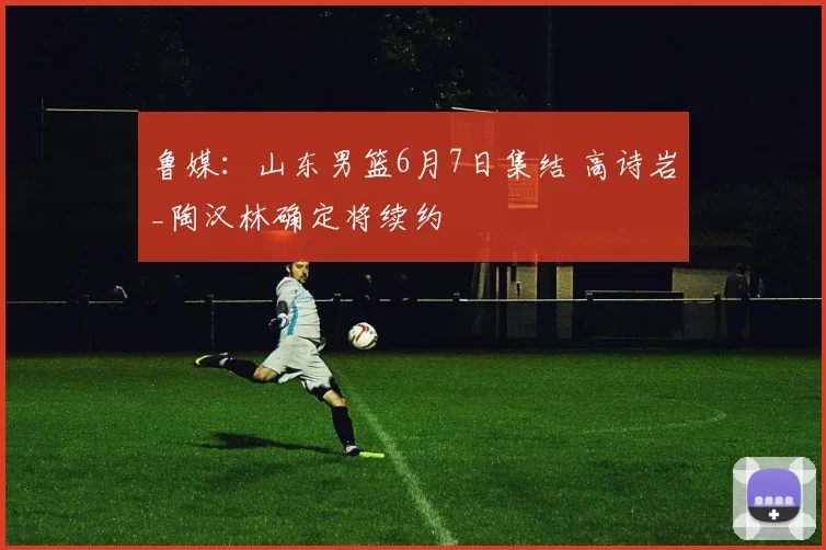 鲁媒：山东男篮6月7日集结 高诗岩_陶汉林确定将续约