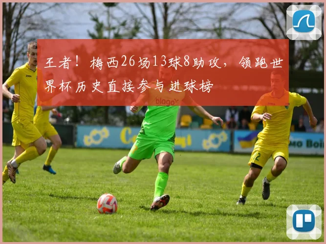 王者！梅西26场13球8助攻，领跑世界杯历史直接参与进球榜