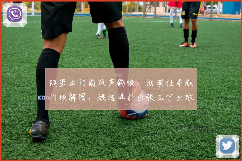 铜梁龙门前风声鹤唳，刘明仕奉献门线解围，姚浩洋扑出张玉宁头球